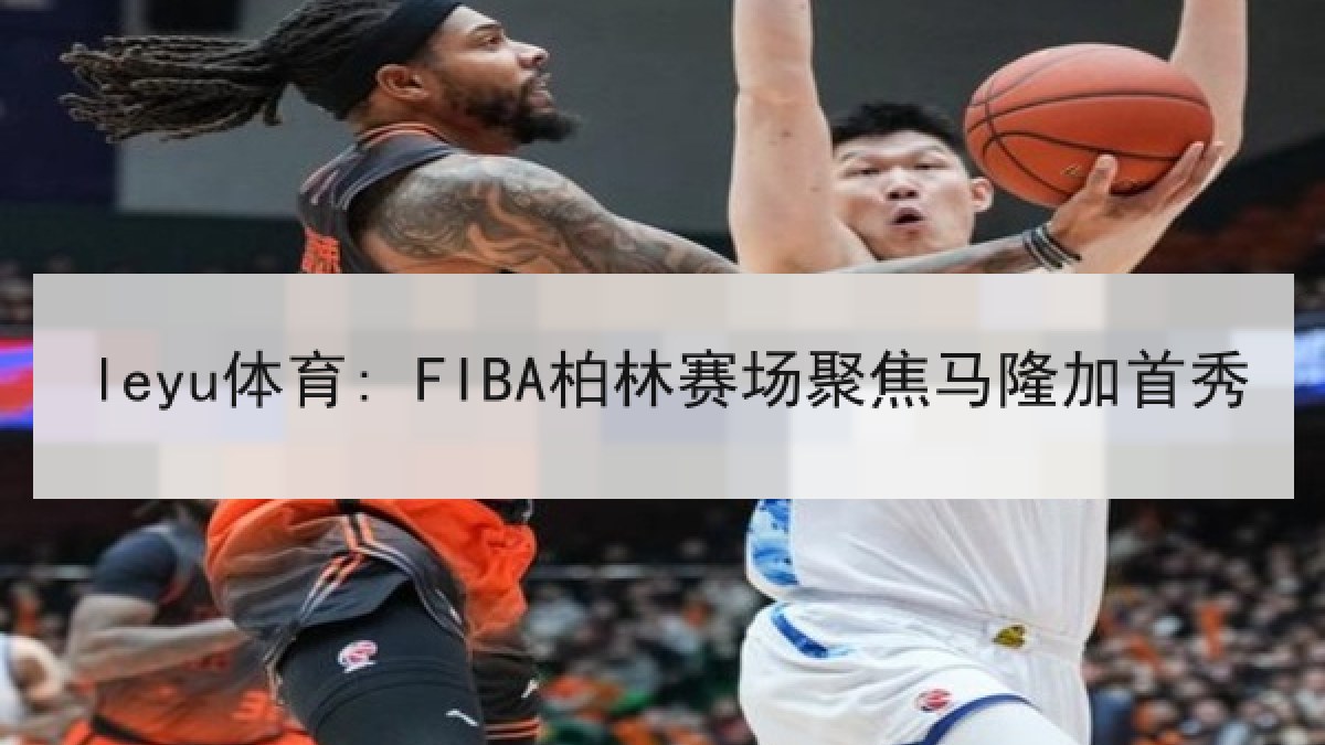 leyu体育: FIBA柏林赛场聚焦马隆加首秀 leyu体育: FIBA柏林赛场聚焦马隆加首秀