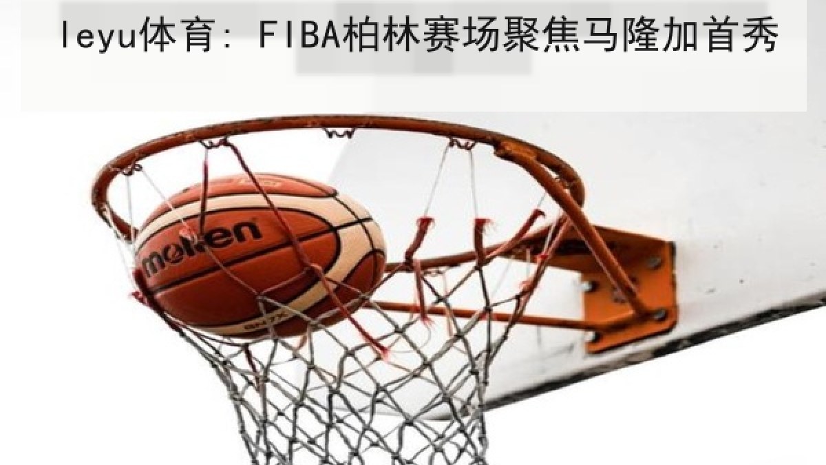 leyu体育: FIBA柏林赛场聚焦马隆加首秀 leyu体育: FIBA柏林赛场聚焦马隆加首秀